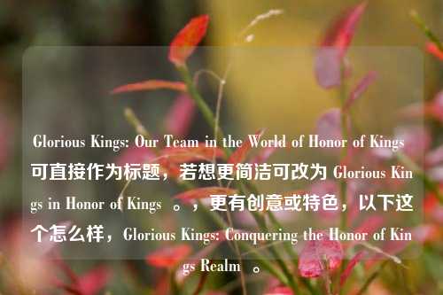 Glorious Kings: Our Team in the World of Honor of Kings 可直接作为标题，若想更简洁可改为 Glorious Kings in Honor of Kings  。，更有创意或特色，以下这个怎么样，Glorious Kings: Conquering the Honor of Kings Realm  。