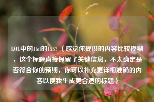 LOL中的1lol的1557 (感觉你提供的内容比较模糊,这个标题直接保留了关键信息,不太确定是否符合你的预期,你可以补充更详细准确的内容以便我生成更合适的标题)