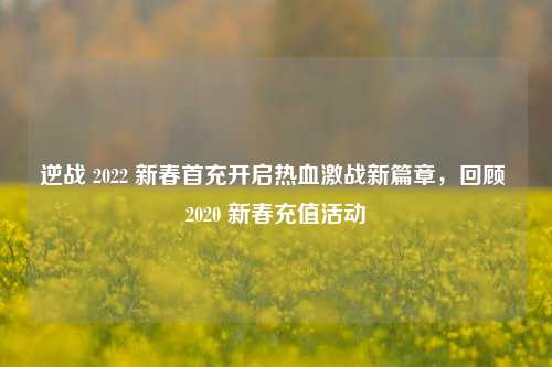 逆战 2022 新春首充开启热血激战新篇章,回顾 2020 新春充值活动