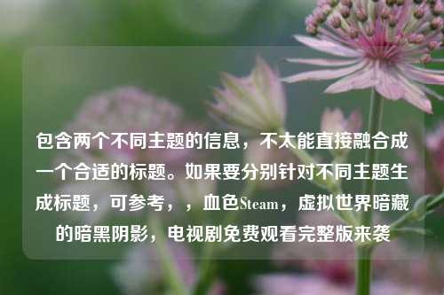 包含两个不同主题的信息,不太能直接融合成一个合适的标题。如果要分别针对不同主题生成标题,可参考,,血色Steam,虚拟世界暗藏的暗黑阴影,电视剧免费观看完整版来袭