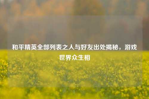 和平精英全部列表之人与好友出处揭秘,游戏世界众生相
