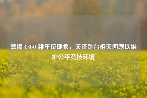 警惕 CSGO 跳车位现象,关注跳台相关问题以维护公平竞技环境