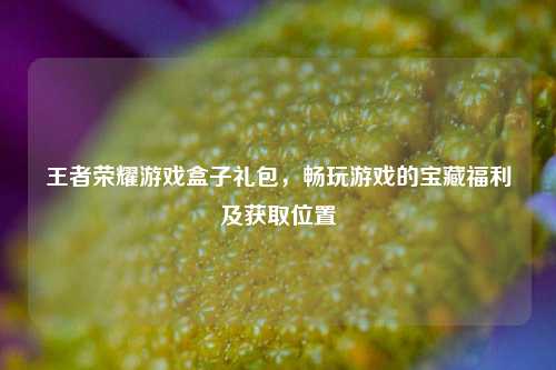 王者荣耀游戏盒子礼包，畅玩游戏的宝藏福利及获取位置
