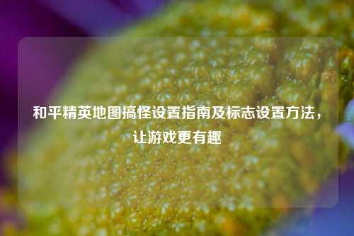 和平精英地图搞怪设置指南及标志设置 *** ，让游戏更有趣