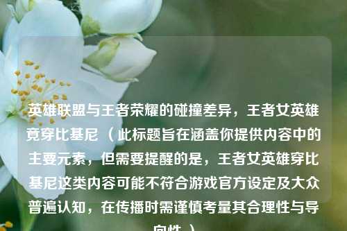英雄联盟与王者荣耀的碰撞差异，王者女英雄竟穿比基尼 （此标题旨在涵盖你提供内容中的主要元素，但需要提醒的是，王者女英雄穿比基尼这类内容可能不符合游戏官方设定及大众普遍认知，在传播时需谨慎考量其合理性与导向性 ）