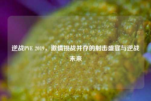 逆战PVE 2019, *** 挑战并存的射击盛宴与逆战未来