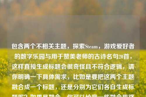 包含两个不相关主题,探索Steam,游戏爱好者的数字乐园与用于赞美老师的古诗名句20首,这样直接生成标题会很奇怪且不符合逻辑,请你明确一下具体需求,比如是要把这两个主题融合成一个标题,还是分别为它们各自生成标题呢?如果是融合,你可以给我一些融合思路或要求,以便我准确创作。若分别生成,以下是两个标题供你参考,,Steam,游戏爱好者的数字乐园,或者,赞美老师的20首古诗名句