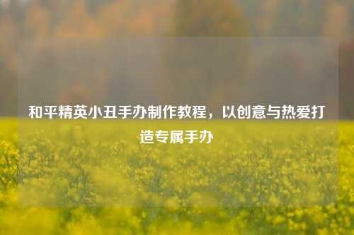 和平精英小丑手办 *** 教程,以创意与热爱打造专属手办