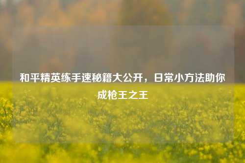 和平精英练手速秘籍大公开,日常小 *** 助你成枪王之王