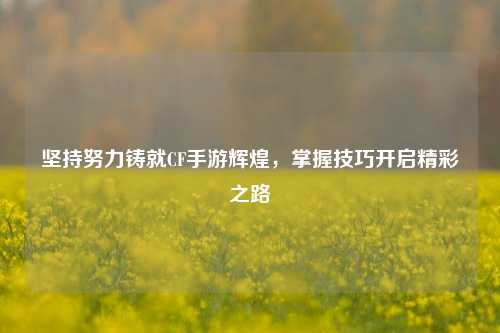 坚持努力铸就CF手游辉煌,掌握技巧开启精彩之路