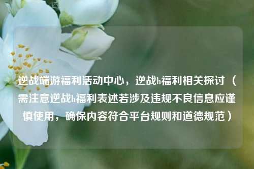 逆战端游福利活动中心，逆战h福利相关探讨 （需注意逆战h福利表述若涉及违规不良信息应谨慎使用，确保内容符合平台规则和道德规范）