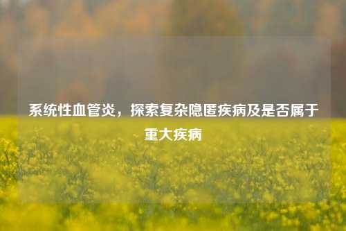 系统性血管炎,探索复杂隐匿疾病及是否属于重大疾病