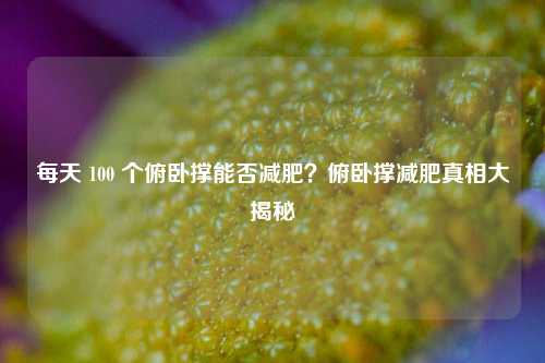 每天 100 个俯卧撑能否减肥?俯卧撑减肥真相大揭秘