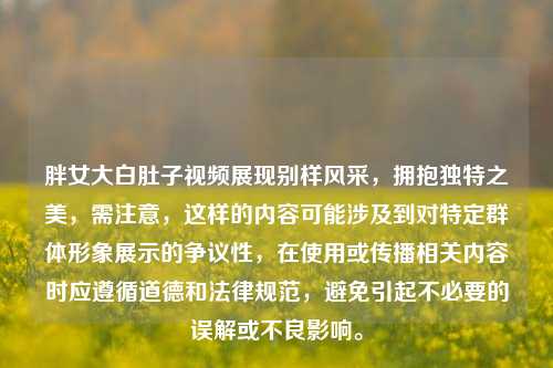 胖女大白肚子视频展现别样风采,拥抱独特之美,需注意,这样的内容可能涉及到对特定群体形象展示的争议性,在使用或传播相关内容时应遵循道德和法律规范,避免引起不必要的误解或不良影响。