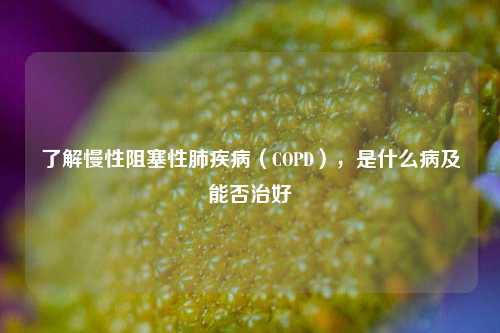 了解慢性阻塞性肺疾病（COPD），是什么病及能否治好