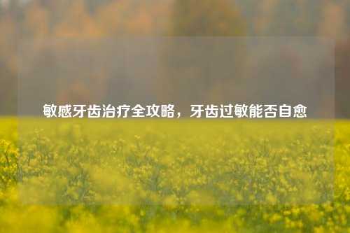 敏感牙齿治疗全攻略,牙齿过敏能否自愈