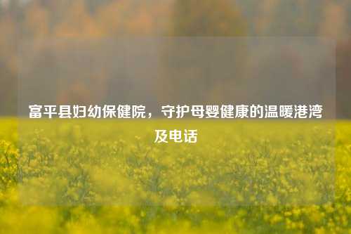 富平县妇幼保健院，守护母婴健康的温暖港湾及 *** 