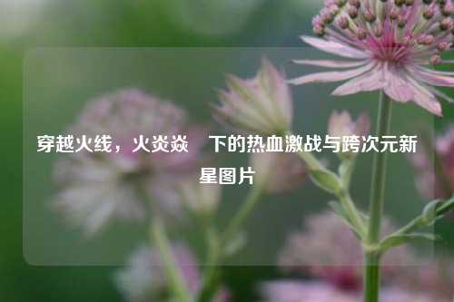 穿越火线，火炎焱燚下的热血激战与跨次元新星图片