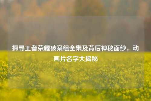 探寻王者荣耀破案组全集及背后神秘面纱,动画片名字大揭秘