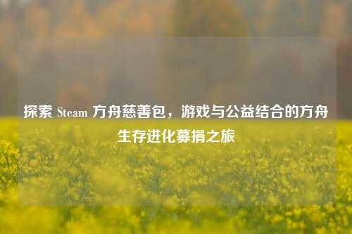 探索 Steam 方舟慈善包,游戏与公益结合的方舟生存进化募捐之旅