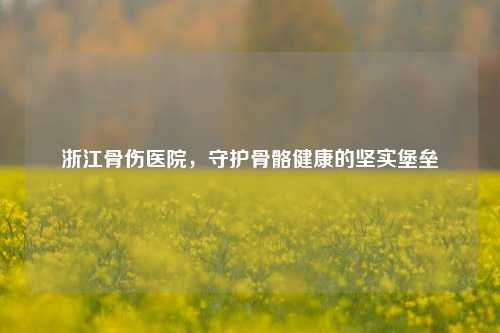浙江骨伤医院，守护骨骼健康的坚实堡垒