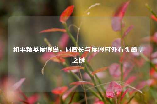 和平精英度假岛,kd增长与度假村外石头攀爬之谜