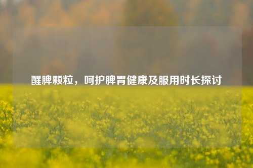 醒脾颗粒，呵护脾胃健康及服用时长探讨