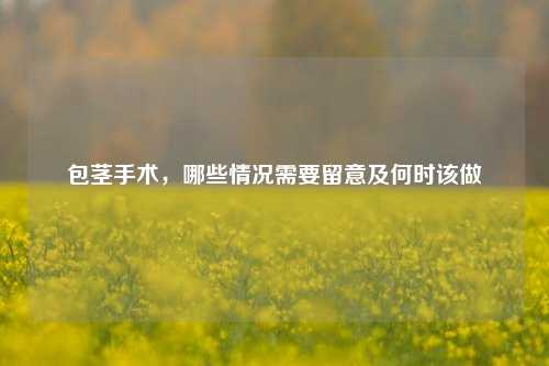 包茎手术,哪些情况需要留意及何时该做