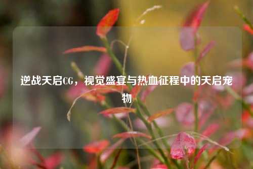 逆战天启CG,视觉盛宴与热血征程中的天启宠物