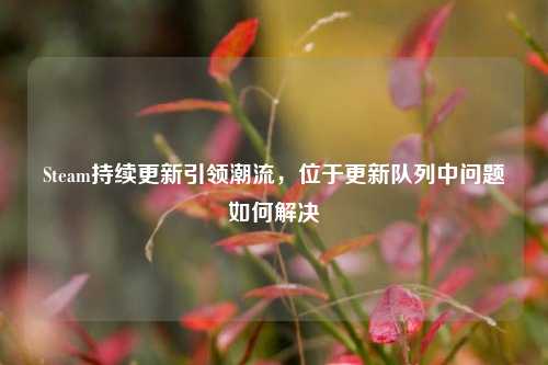 Steam持续更新引领潮流,位于更新队列中问题如何解决