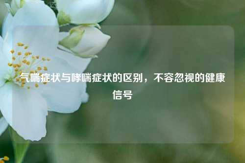 气喘症状与哮喘症状的区别,不容忽视的健康信号