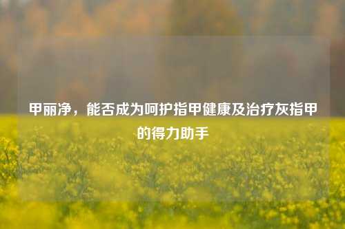 甲丽净,能否成为呵护指甲健康及治疗灰指甲的得力助手