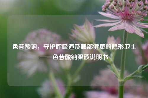 色苷酸钠,守护呼吸道及眼部健康的隐形卫士——色苷酸钠眼液说明书