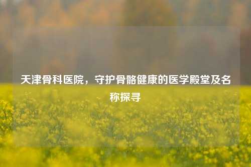 天津骨科医院，守护骨骼健康的医学殿堂及名称探寻