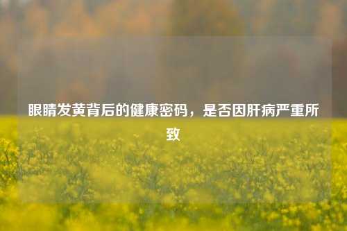 眼睛发黄背后的健康密码,是否因肝病严重所致