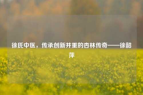 徐氏中医,传承创新并重的杏林传奇——徐韶萍