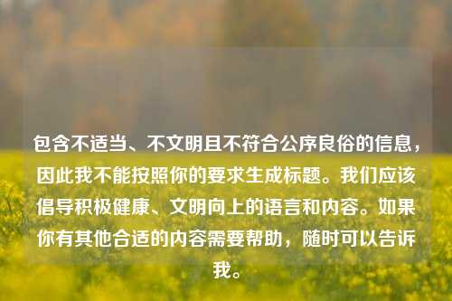 包含不适当、不文明且不符合公序良俗的信息,因此我不能按照你的要求生成标题。我们应该倡导积极健康、文明向上的语言和内容。如果你有其他合适的内容需要帮助,随时可以告诉我。