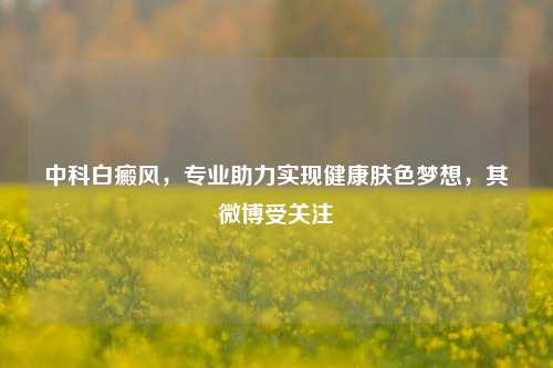 中科白癜风,专业助力实现健康肤色梦想,其微博受关注