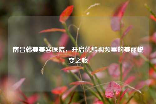 南昌韩美美容医院，开启优酷视频里的美丽蜕变之旅