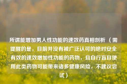 所谓能增加男人性功能的速效药真相剖析 (需提醒的是,目前并没有被广泛认可的绝对安全有效的速效增加性功能的药物,且自行盲目使用此类药物可能带来诸多健康风险,不建议尝试)