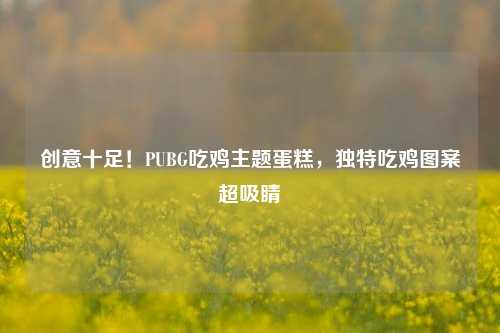 创意十足!PUBG吃鸡主题蛋糕,独特吃鸡图案超吸睛