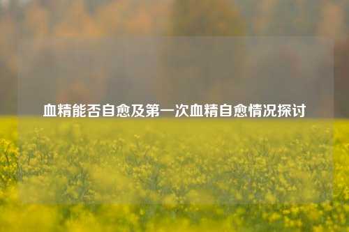 血精能否自愈及之一次血精自愈情况探讨