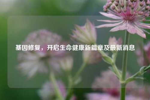 基因修复，开启生命健康新篇章及最新消息