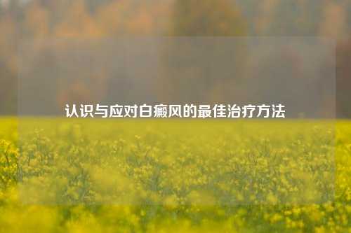 认识与应对白癜风的更佳治疗 *** 