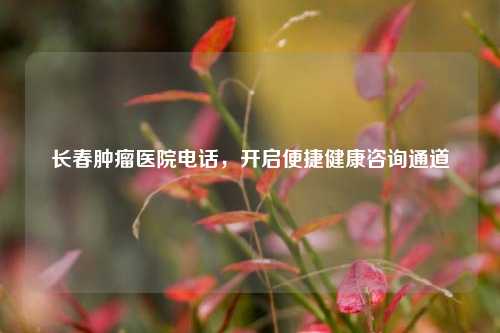 长春肿瘤医院 *** ，开启便捷健康咨询通道