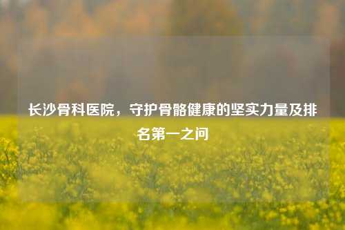 长沙骨科医院，守护骨骼健康的坚实力量及排名之一之问