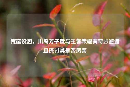 荒诞设想，川岛芳子竟与王者荣耀有奇妙邂逅且探讨其是否厉害
