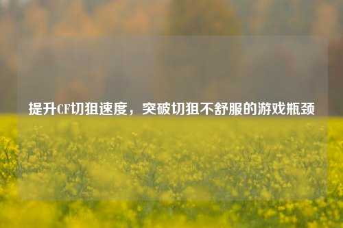 提升CF切狙速度,突破切狙不舒服的游戏瓶颈