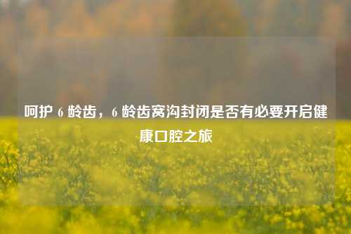 呵护 6 龄齿,6 龄齿窝沟封闭是否有必要开启健康口腔之旅