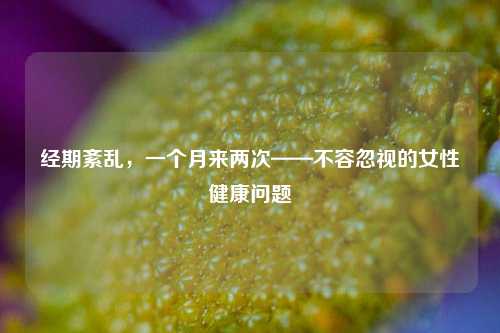 经期紊乱，一个月来两次——不容忽视的女性健康问题